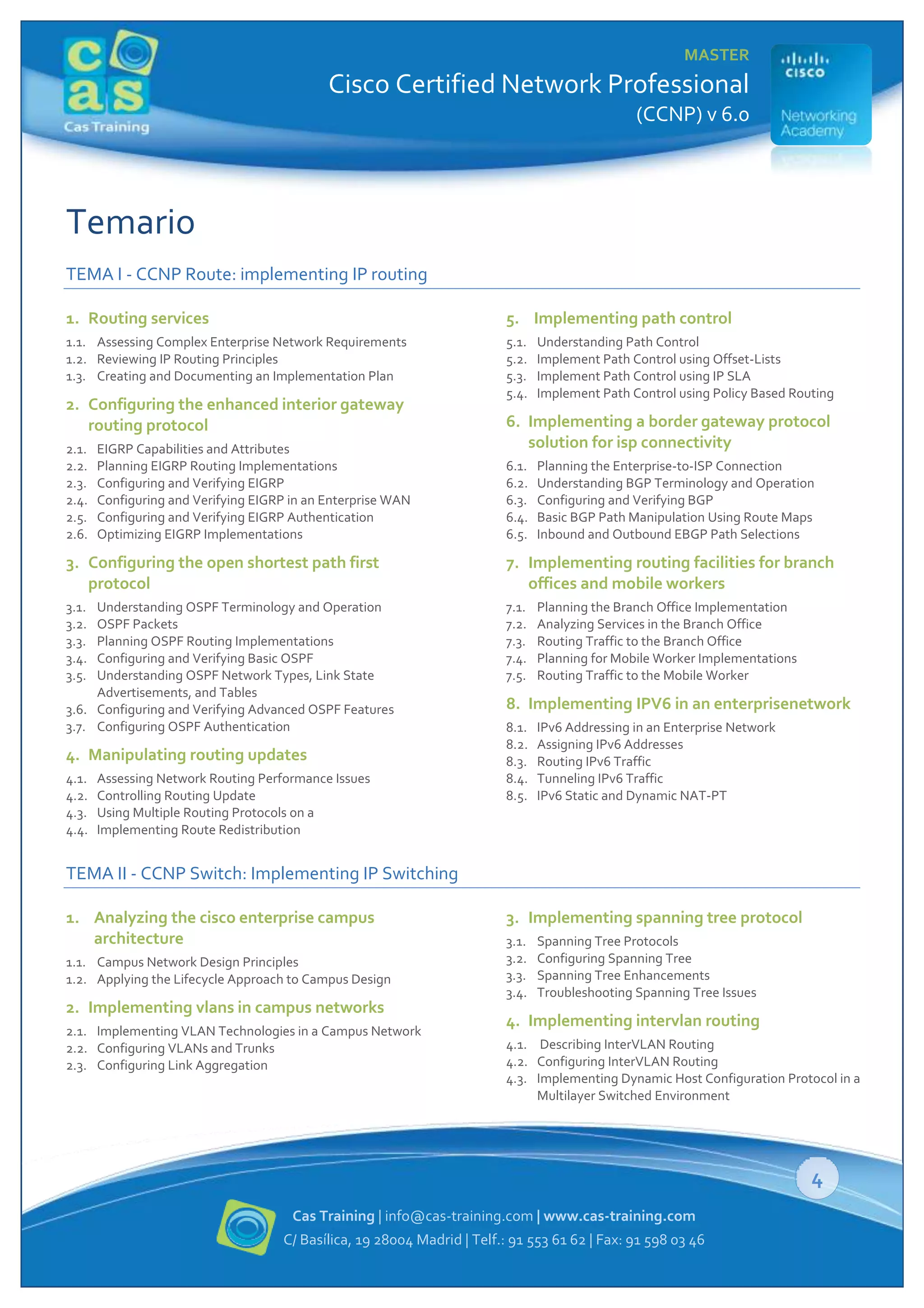 MASTER

Cisco Certified Network Professional
(CCNP) v 6.0

Temario
TEMA I - CCNP Route: implementing IP routing
1. Routing services

5. Implementing path control

1.1. Assessing Complex Enterprise Network Requirements
1.2. Reviewing IP Routing Principles
1.3. Creating and Documenting an Implementation Plan

5.1.
5.2.
5.3.
5.4.

2. Configuring the enhanced interior gateway
routing protocol
2.1.
2.2.
2.3.
2.4.
2.5.
2.6.

EIGRP Capabilities and Attributes
Planning EIGRP Routing Implementations
Configuring and Verifying EIGRP
Configuring and Verifying EIGRP in an Enterprise WAN
Configuring and Verifying EIGRP Authentication
Optimizing EIGRP Implementations

Understanding Path Control
Implement Path Control using Offset-Lists
Implement Path Control using IP SLA
Implement Path Control using Policy Based Routing

6. Implementing a border gateway protocol
solution for isp connectivity
6.1.
6.2.
6.3.
6.4.
6.5.

Planning the Enterprise-to-ISP Connection
Understanding BGP Terminology and Operation
Configuring and Verifying BGP
Basic BGP Path Manipulation Using Route Maps
Inbound and Outbound EBGP Path Selections

3. Configuring the open shortest path first
protocol

7. Implementing routing facilities for branch
offices and mobile workers

3.1.
3.2.
3.3.
3.4.
3.5.

7.1.
7.2.
7.3.
7.4.
7.5.

Understanding OSPF Terminology and Operation
OSPF Packets
Planning OSPF Routing Implementations
Configuring and Verifying Basic OSPF
Understanding OSPF Network Types, Link State
Advertisements, and Tables
3.6. Configuring and Verifying Advanced OSPF Features
3.7. Configuring OSPF Authentication

4. Manipulating routing updates
4.1.
4.2.
4.3.
4.4.

Assessing Network Routing Performance Issues
Controlling Routing Update
Using Multiple Routing Protocols on a
Implementing Route Redistribution

Planning the Branch Office Implementation
Analyzing Services in the Branch Office
Routing Traffic to the Branch Office
Planning for Mobile Worker Implementations
Routing Traffic to the Mobile Worker

8. Implementing IPV6 in an enterprisenetwork
8.1.
8.2.
8.3.
8.4.
8.5.

IPv6 Addressing in an Enterprise Network
Assigning IPv6 Addresses
Routing IPv6 Traffic
Tunneling IPv6 Traffic
IPv6 Static and Dynamic NAT-PT

TEMA II - CCNP Switch: Implementing IP Switching
1. Analyzing the cisco enterprise campus
architecture
1.1. Campus Network Design Principles
1.2. Applying the Lifecycle Approach to Campus Design

2. Implementing vlans in campus networks
2.1. Implementing VLAN Technologies in a Campus Network
2.2. Configuring VLANs and Trunks
2.3. Configuring Link Aggregation

3. Implementing spanning tree protocol
3.1.
3.2.
3.3.
3.4.

Spanning Tree Protocols
Configuring Spanning Tree
Spanning Tree Enhancements
Troubleshooting Spanning Tree Issues

4. Implementing intervlan routing
4.1. Describing InterVLAN Routing
4.2. Configuring InterVLAN Routing
4.3. Implementing Dynamic Host Configuration Protocol in a
Multilayer Switched Environment

4
Cas Training | info@cas-training.com | www.cas-training.com
C/ Basílica, 19 28004 Madrid | Telf.: 91 553 61 62 | Fax: 91 598 03 46

 