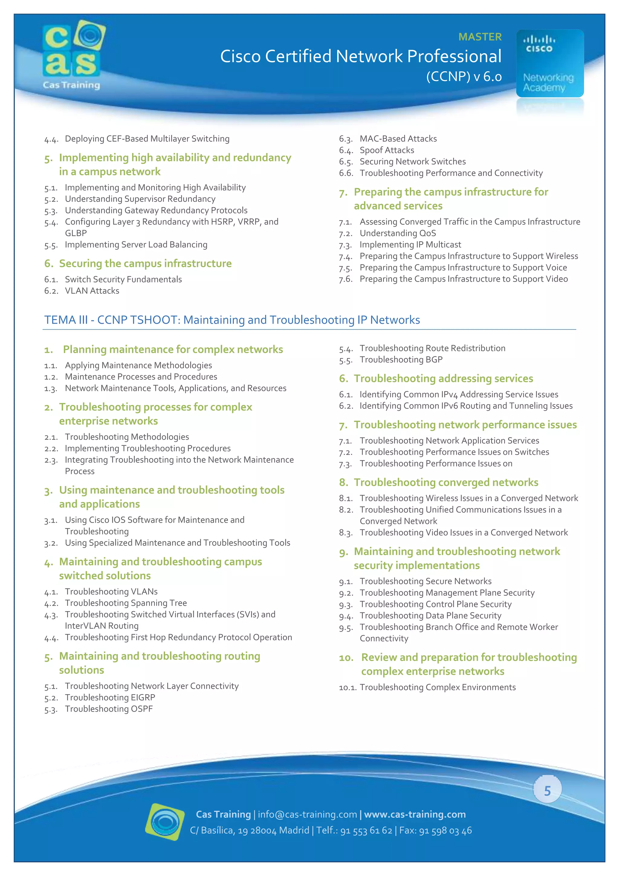 MASTER

Cisco Certified Network Professional
(CCNP) v 6.0

4.4. Deploying CEF-Based Multilayer Switching

5. Implementing high availability and redundancy
in a campus network
5.1.
5.2.
5.3.
5.4.

Implementing and Monitoring High Availability
Understanding Supervisor Redundancy
Understanding Gateway Redundancy Protocols
Configuring Layer 3 Redundancy with HSRP, VRRP, and
GLBP
5.5. Implementing Server Load Balancing

6. Securing the campus infrastructure
6.1. Switch Security Fundamentals
6.2. VLAN Attacks

6.3.
6.4.
6.5.
6.6.

MAC-Based Attacks
Spoof Attacks
Securing Network Switches
Troubleshooting Performance and Connectivity

7. Preparing the campus infrastructure for
advanced services
7.1.
7.2.
7.3.
7.4.
7.5.
7.6.

Assessing Converged Traffic in the Campus Infrastructure
Understanding QoS
Implementing IP Multicast
Preparing the Campus Infrastructure to Support Wireless
Preparing the Campus Infrastructure to Support Voice
Preparing the Campus Infrastructure to Support Video

TEMA III - CCNP TSHOOT: Maintaining and Troubleshooting IP Networks
1. Planning maintenance for complex networks
1.1. Applying Maintenance Methodologies
1.2. Maintenance Processes and Procedures
1.3. Network Maintenance Tools, Applications, and Resources

2. Troubleshooting processes for complex
enterprise networks
2.1. Troubleshooting Methodologies
2.2. Implementing Troubleshooting Procedures
2.3. Integrating Troubleshooting into the Network Maintenance
Process

3. Using maintenance and troubleshooting tools
and applications
3.1. Using Cisco IOS Software for Maintenance and
Troubleshooting
3.2. Using Specialized Maintenance and Troubleshooting Tools

4. Maintaining and troubleshooting campus
switched solutions
4.1. Troubleshooting VLANs
4.2. Troubleshooting Spanning Tree
4.3. Troubleshooting Switched Virtual Interfaces (SVIs) and
InterVLAN Routing
4.4. Troubleshooting First Hop Redundancy Protocol Operation

5.4. Troubleshooting Route Redistribution
5.5. Troubleshooting BGP

6. Troubleshooting addressing services
6.1. Identifying Common IPv4 Addressing Service Issues
6.2. Identifying Common IPv6 Routing and Tunneling Issues

7. Troubleshooting network performance issues
7.1. Troubleshooting Network Application Services
7.2. Troubleshooting Performance Issues on Switches
7.3. Troubleshooting Performance Issues on

8. Troubleshooting converged networks
8.1. Troubleshooting Wireless Issues in a Converged Network
8.2. Troubleshooting Unified Communications Issues in a
Converged Network
8.3. Troubleshooting Video Issues in a Converged Network

9. Maintaining and troubleshooting network
security implementations
9.1.
9.2.
9.3.
9.4.
9.5.

Troubleshooting Secure Networks
Troubleshooting Management Plane Security
Troubleshooting Control Plane Security
Troubleshooting Data Plane Security
Troubleshooting Branch Office and Remote Worker
Connectivity

5. Maintaining and troubleshooting routing
solutions

10. Review and preparation for troubleshooting
complex enterprise networks

5.1. Troubleshooting Network Layer Connectivity
5.2. Troubleshooting EIGRP
5.3. Troubleshooting OSPF

10.1. Troubleshooting Complex Environments

5
Cas Training | info@cas-training.com | www.cas-training.com
C/ Basílica, 19 28004 Madrid | Telf.: 91 553 61 62 | Fax: 91 598 03 46

 