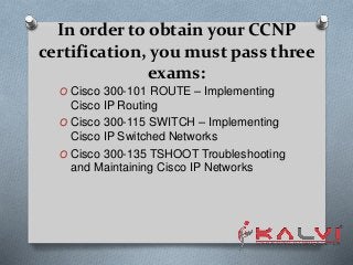 In order to obtain your CCNP
certification, you must pass three
exams:
O Cisco 300-101 ROUTE – Implementing
Cisco IP Routing
O Cisco 300-115 SWITCH – Implementing
Cisco IP Switched Networks
O Cisco 300-135 TSHOOT Troubleshooting
and Maintaining Cisco IP Networks
 