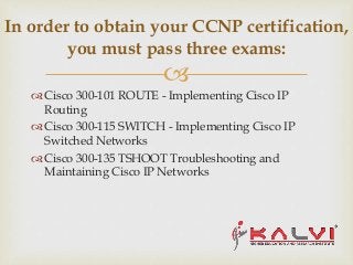 
 Cisco 300-101 ROUTE - Implementing Cisco IP
Routing
 Cisco 300-115 SWITCH - Implementing Cisco IP
Switched Networks
 Cisco 300-135 TSHOOT Troubleshooting and
Maintaining Cisco IP Networks
In order to obtain your CCNP certification,
you must pass three exams:
 