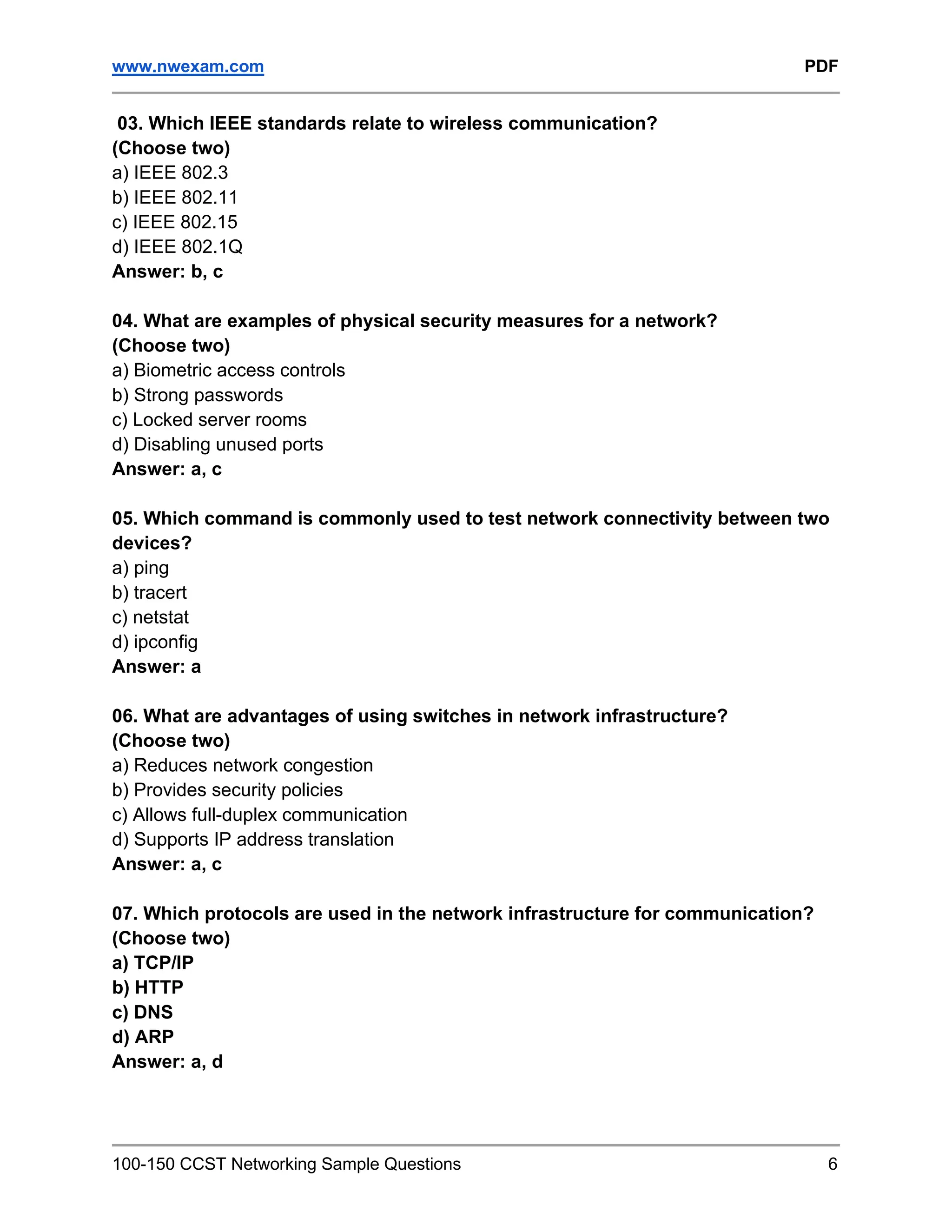 www.nwexam.com PDF
100-150 CCST Networking Sample Questions 6
03. Which IEEE standards relate to wireless communication?
(Choose two)
a) IEEE 802.3
b) IEEE 802.11
c) IEEE 802.15
d) IEEE 802.1Q
Answer: b, c
04. What are examples of physical security measures for a network?
(Choose two)
a) Biometric access controls
b) Strong passwords
c) Locked server rooms
d) Disabling unused ports
Answer: a, c
05. Which command is commonly used to test network connectivity between two
devices?
a) ping
b) tracert
c) netstat
d) ipconfig
Answer: a
06. What are advantages of using switches in network infrastructure?
(Choose two)
a) Reduces network congestion
b) Provides security policies
c) Allows full-duplex communication
d) Supports IP address translation
Answer: a, c
07. Which protocols are used in the network infrastructure for communication?
(Choose two)
a) TCP/IP
b) HTTP
c) DNS
d) ARP
Answer: a, d
 