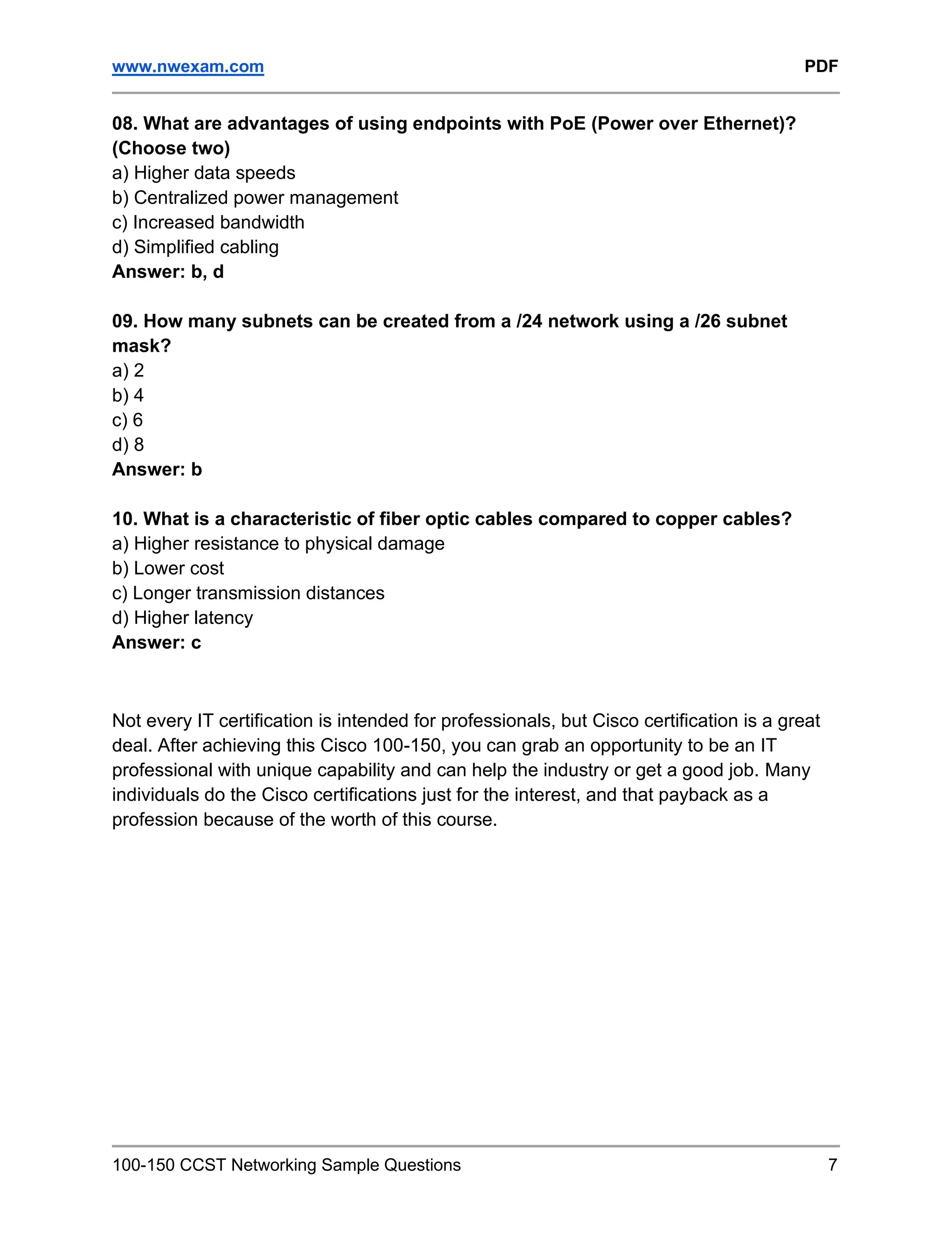 www.nwexam.com PDF
100-150 CCST Networking Sample Questions 7
08. What are advantages of using endpoints with PoE (Power over Ethernet)?
(Choose two)
a) Higher data speeds
b) Centralized power management
c) Increased bandwidth
d) Simplified cabling
Answer: b, d
09. How many subnets can be created from a /24 network using a /26 subnet
mask?
a) 2
b) 4
c) 6
d) 8
Answer: b
10. What is a characteristic of fiber optic cables compared to copper cables?
a) Higher resistance to physical damage
b) Lower cost
c) Longer transmission distances
d) Higher latency
Answer: c
Not every IT certification is intended for professionals, but Cisco certification is a great
deal. After achieving this Cisco 100-150, you can grab an opportunity to be an IT
professional with unique capability and can help the industry or get a good job. Many
individuals do the Cisco certifications just for the interest, and that payback as a
profession because of the worth of this course.
 