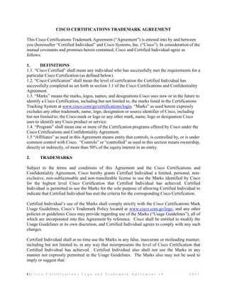 CISCO CERTIFICATIONS TRADEMARK AGREEMENT

This Cisco Certifications Trademark Agreement (“Agreement”) is entered into by and between
you (hereinafter “Certified Individual” and Cisco Systems, Inc. (“Cisco”). In consideration of the
mutual covenants and promises herein contained, Cisco and Certified Individual agree as
follows:

1.      DEFINITIONS
1.1. “Cisco Certified” shall mean any individual who has successfully met the requirements for a
particular Cisco Certification (as defined below).
1.2. “Cisco Certification” shall mean the level of certification the Certified Individual has
successfully completed as set forth in section 3.1 of the Cisco Certifications and Confidentiality
Agreement.
1.3. “Marks” means the marks, logos, names, and designations Cisco uses now or in the future to
identify a Cisco Certification, including but not limited to, the marks listed in the Certifications
Tracking System at www.cisco.com/go/certifications/login. “Marks” as used herein expressly
excludes any other trademark, name, logo, designation or source identifier of Cisco, including
but not limited to, the Cisco mark or logo or any other mark, name, logo or designation Cisco
uses to identify any Cisco product or service.
1.4. “Program” shall mean one or more of the Certification programs offered by Cisco under the
Cisco Certifications and Confidentiality Agreement.
1.5 “Affiliates” as used in this Agreement means entity that controls, is controlled by, or is under
common control with Cisco. “Controls” or “controlled” as used in this section means ownership,
directly or indirectly, of more than 50% of the equity interest in an entity.

2.     TRADEMARKS

Subject to the terms and conditions of this Agreement and the Cisco Certifications and
Confidentiality Agreement, Cisco hereby grants Certified Individual a limited, personal, non-
exclusive, non-sublicensable and non-transferable license to use the Marks identified by Cisco
for the highest level Cisco Certification that Certified Individual has achieved. Certified
Individual is permitted to use the Marks for the sole purpose of allowing Certified Individual to
indicate that Certified Individual has met the criteria for the corresponding Cisco Certification.

Certified Individual’s use of the Marks shall comply strictly with the Cisco Certifications Mark
Usage Guidelines, Cisco’s Trademark Policy located at www.cisco.com.go/logo, and any other
policies or guidelines Cisco may provide regarding use of the Marks (“Usage Guidelines”), all of
which are incorporated into this Agreement by reference. Cisco shall be entitled to modify the
Usage Guidelines at its own discretion, and Certified Individual agrees to comply with any such
changes.

Certified Individual shall at no time use the Marks in any false, inaccurate or misleading manner,
including but not limited to, in any way that misrepresents the level of Cisco Certification that
Certified Individual has achieved. Certified Individual also shall not use the Marks in any
manner not expressly permitted in the Usage Guidelines. The Marks also may not be used to
imply or suggest that:


1|Cisco Certificatio n s Lo go and Trad e mark Agree men t v 9                               2011
 