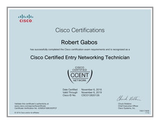 Cisco Certifications
Robert Gabos
has successfully completed the Cisco certification exam requirements and is recognized as a
Cisco Certified Entry Networking Technician
Date Certified
Valid Through
Cisco ID No.
November 6, 2016
November 6, 2019
CSCO12820126
Validate this certificate's authenticity at
www.cisco.com/go/verifycertificate
Certificate Verification No. 426804168630DPCF
Chuck Robbins
Chief Executive Officer
Cisco Systems, Inc.
© 2016 Cisco and/or its affiliates
7082173838
1110
 
