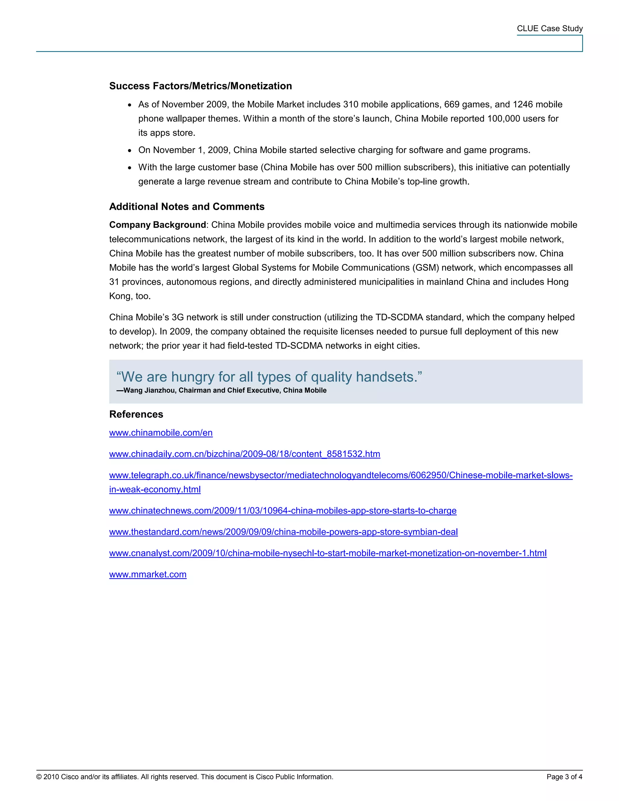 CLUE Case Study




                        Success Factors/Metrics/Monetization
                              ●   As of November 2009, the Mobile Market includes 310 mobile applications, 669 games, and 1246 mobile
                                  phone wallpaper themes. Within a month of the store’s launch, China Mobile reported 100,000 users for
                                  its apps store.
                              ●   On November 1, 2009, China Mobile started selective charging for software and game programs.
                              ●   With the large customer base (China Mobile has over 500 million subscribers), this initiative can potentially
                                  generate a large revenue stream and contribute to China Mobile’s top-line growth.

                        Additional Notes and Comments
                        Company Background: China Mobile provides mobile voice and multimedia services through its nationwide mobile
                        telecommunications network, the largest of its kind in the world. In addition to the world’s largest mobile network,
                        China Mobile has the greatest number of mobile subscribers, too. It has over 500 million subscribers now. China
                        Mobile has the world’s largest Global Systems for Mobile Communications (GSM) network, which encompasses all
                        31 provinces, autonomous regions, and directly administered municipalities in mainland China and includes Hong
                        Kong, too.

                        China Mobile’s 3G network is still under construction (utilizing the TD-SCDMA standard, which the company helped
                        to develop). In 2009, the company obtained the requisite licenses needed to pursue full deployment of this new
                        network; the prior year it had field-tested TD-SCDMA networks in eight cities.


                          “We are hungry for all types of quality handsets.”
                          —Wang Jianzhou, Chairman and Chief Executive, China Mobile


                        References
                        www.chinamobile.com/en

                        www.chinadaily.com.cn/bizchina/2009-08/18/content_8581532.htm

                        www.telegraph.co.uk/finance/newsbysector/mediatechnologyandtelecoms/6062950/Chinese-mobile-market-slows-
                        in-weak-economy.html

                        www.chinatechnews.com/2009/11/03/10964-china-mobiles-app-store-starts-to-charge

                        www.thestandard.com/news/2009/09/09/china-mobile-powers-app-store-symbian-deal

                        www.cnanalyst.com/2009/10/china-mobile-nysechl-to-start-mobile-market-monetization-on-november-1.html

                        www.mmarket.com




© 2010 Cisco and/or its affiliates. All rights reserved. This document is Cisco Public Information.                                      Page 3 of 4
 