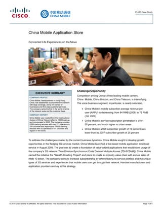 CLUE Case Study




                        China Mobile Application Store

                        Connected Life Experiences on the Move




                                                                                      Challenge/Opportunity
                                 EXECUTIVE SUMMARY
                                                                                      Competition among China’s three leading mobile carriers,
                         COMPANY PROFILE
                         China Mobile, headquartered in Hong Kong,
                                                                                      China Mobile, China Unicom, and China Telecom, is intensifying.
                         China, has established a comprehensive network               The voice business segment, in particular, is nearly saturated.
                         with large coverage, and a rich variety of
                         businesses and first-class customer services.
                         The company ranks the first in the world in terms                  ●   China Mobile’s mobile subscriber average revenue per
                         of the network scale and the customer base.
                                                                                                user (ARPU) is decreasing: from 84 RMB (2008) to 75 RMB
                         COMPANY HISTORY
                                                                                                (1H, 2009)
                         China Mobile was created from the mobile-phone
                         division of China Telecom after its 1999 break-up,                 ●   China Mobile’s service subscription penetration is over
                         and incorporated in 2000. The company provides
                         GSM roaming services with over 271 operators in                        50 percent, and much higher in urban areas
                         206 countries and regions and GPRS roaming
                         services with 93 operators in 101 countries and                    ●   China Mobile’s 2008 subscriber growth of 19 percent was
                         regions in the world.
                                                                                                lower than its 2007 subscriber growth of 25 percent


                        To address the challenges created by the current business dynamics, China Mobile sought to develop growth
                        opportunities in the fledging 3G services market. China Mobile launched a fee-based mobile application download
                        service in August 2009. The goal was to create a foundation of value-added applications that would boost usage of
                        the company’s 3G network (Time Division-Synchronous Code Division Multiple Access [TD-SCDMA]). China Mobile
                        named the initiative the “Wealth-Creating Project” and plans to create an industry value chain with annual sales of
                        RMB 10 billion. The company wants to increase subscribership by differentiating its service portfolio and the unique
                        types of 3G services and experiences that mobile users can get through their network. Handset manufacturers and
                        application providers are key to this strategy.




© 2010 Cisco and/or its affiliates. All rights reserved. This document is Cisco Public Information.                                                       Page 1 of 4
 