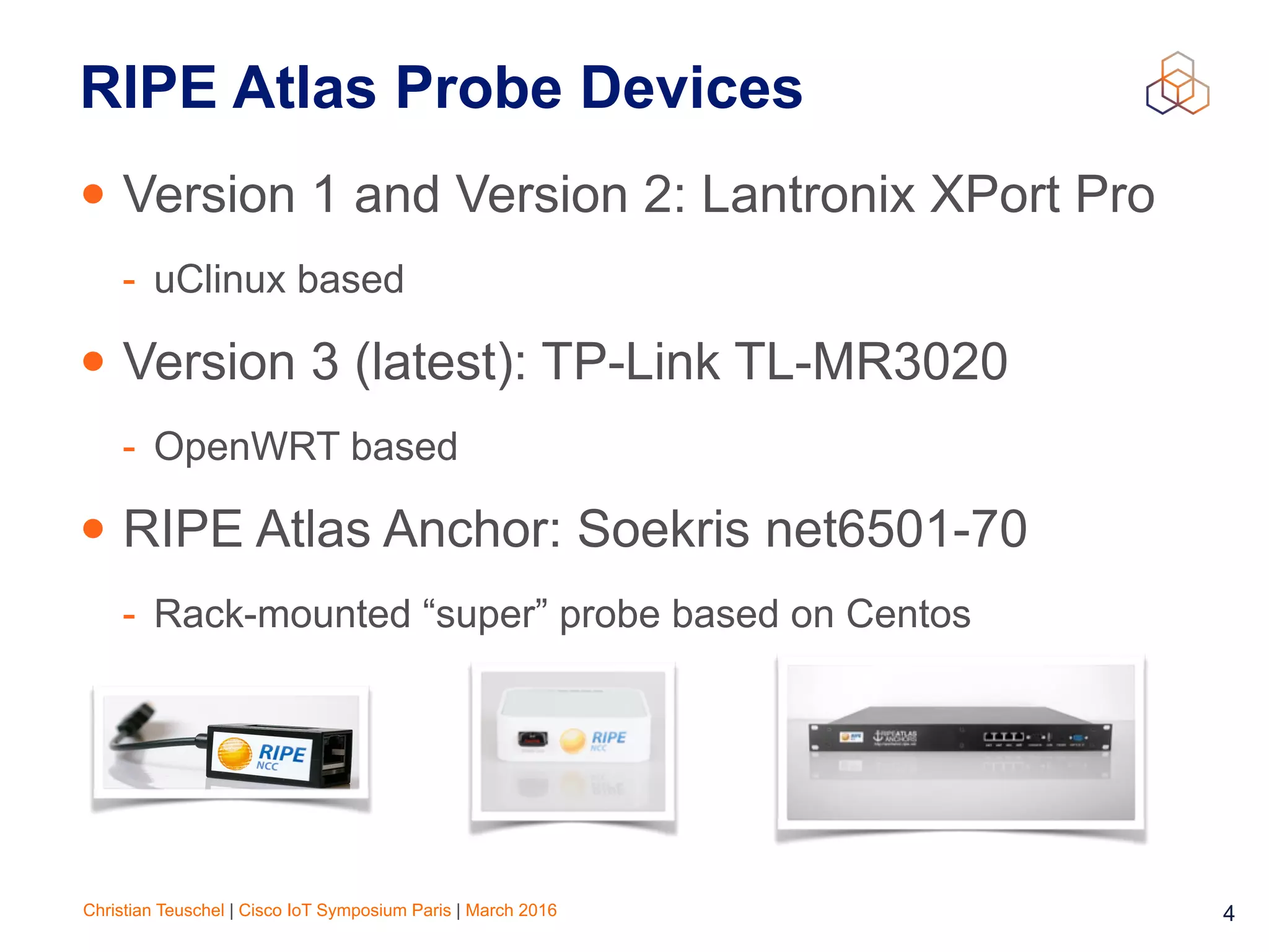 Christian Teuschel | Cisco IoT Symposium Paris | March 2016 4
RIPE Atlas Probe Devices
• Version 1 and Version 2: Lantronix XPort Pro
- uClinux based
• Version 3 (latest): TP-Link TL-MR3020
- OpenWRT based
• RIPE Atlas Anchor: Soekris net6501-70
- Rack-mounted “super” probe based on Centos