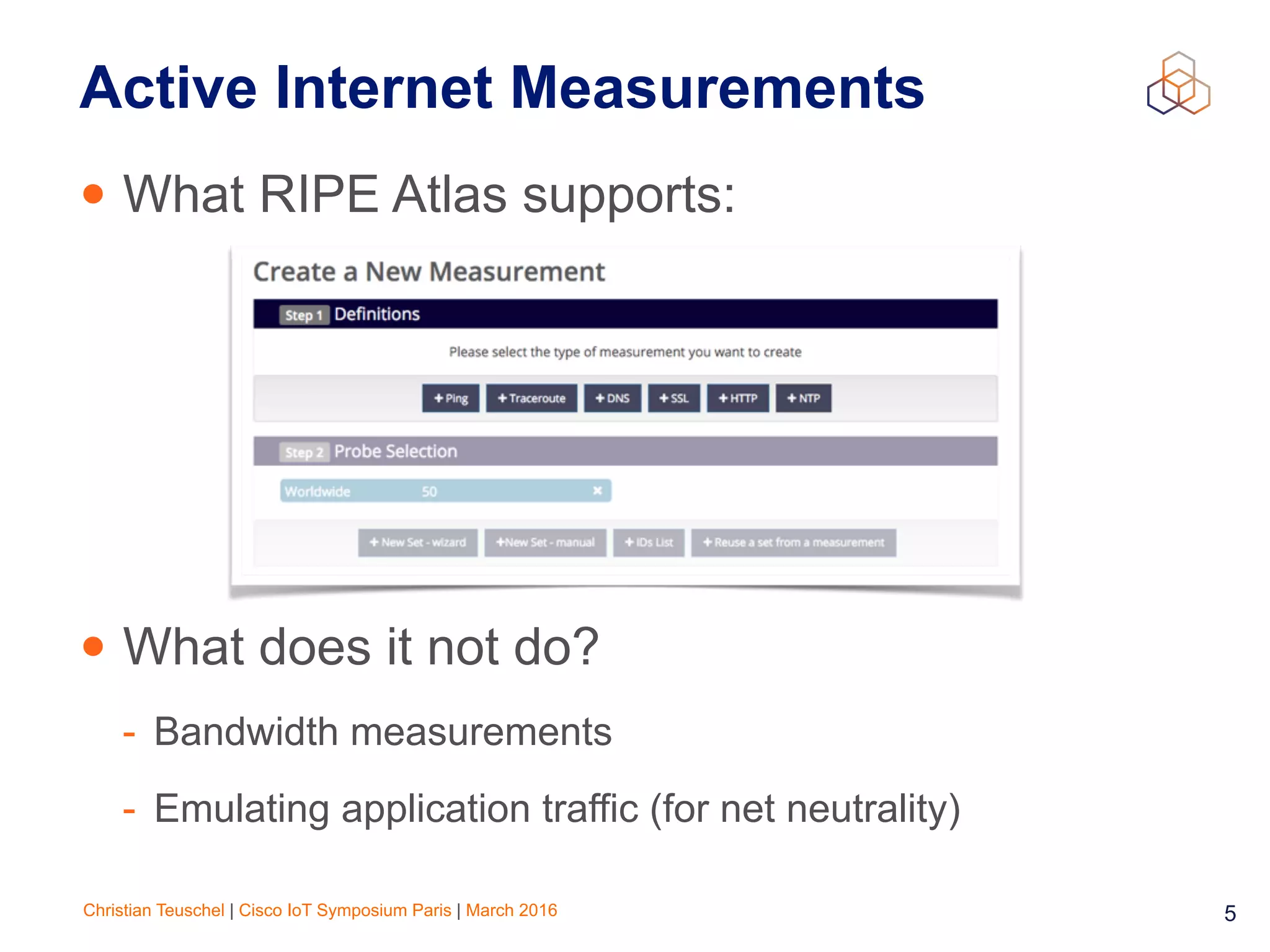 Christian Teuschel | Cisco IoT Symposium Paris | March 2016 5
Active Internet Measurements
• What RIPE Atlas supports:
• What does it not do?
- Bandwidth measurements
- Emulating application traffic (for net neutrality)