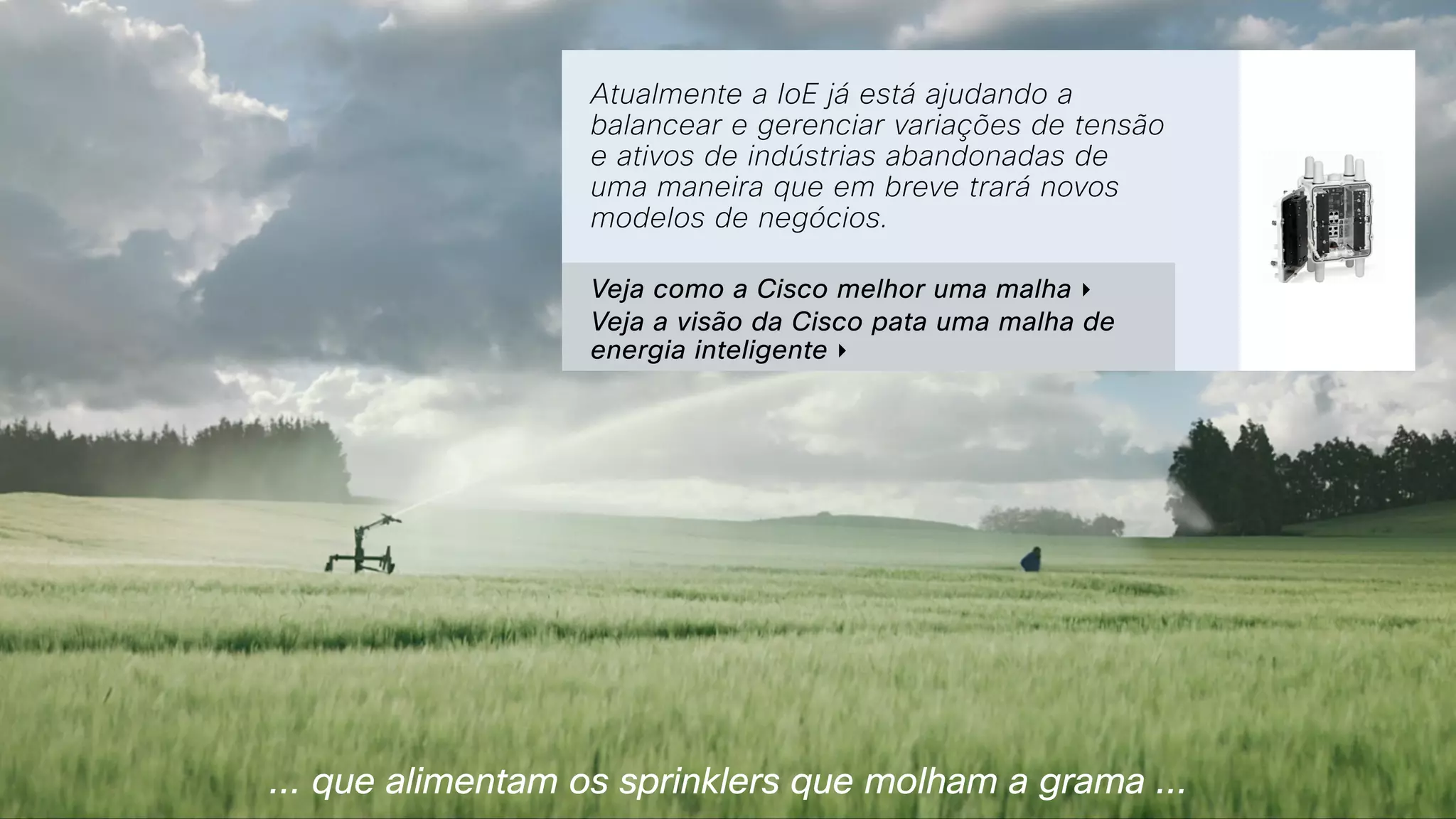 ... que alimentam os sprinklers que molham a grama ...
Atualmente a IoE já está ajudando a
balancear e gerenciar variações de tensão
e ativos de indústrias abandonadas de
uma maneira que em breve trará novos
modelos de negócios.
Veja como a Cisco melhor uma malha ‣
Veja a visão da Cisco pata uma malha de
energia inteligente ‣
 