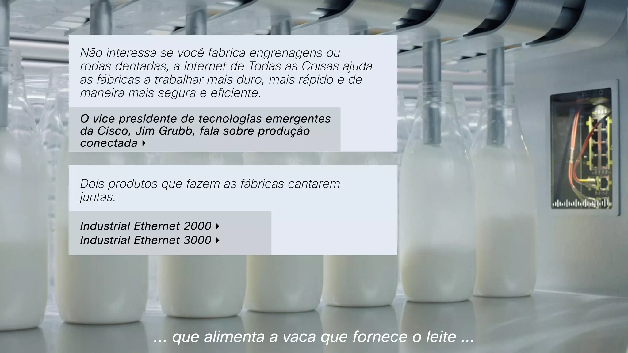 … que alimenta a vaca que fornece o leite ...
Não interessa se você fabrica engrenagens ou
rodas dentadas, a Internet de Todas as Coisas ajuda
as fábricas a trabalhar mais duro, mais rápido e de
maneira mais segura e eficiente.
O vice presidente de tecnologias emergentes
da Cisco, Jim Grubb, fala sobre produção
conectada ‣
Dois produtos que fazem as fábricas cantarem
juntas.
Industrial Ethernet 2000 ‣
Industrial Ethernet 3000 ‣
 