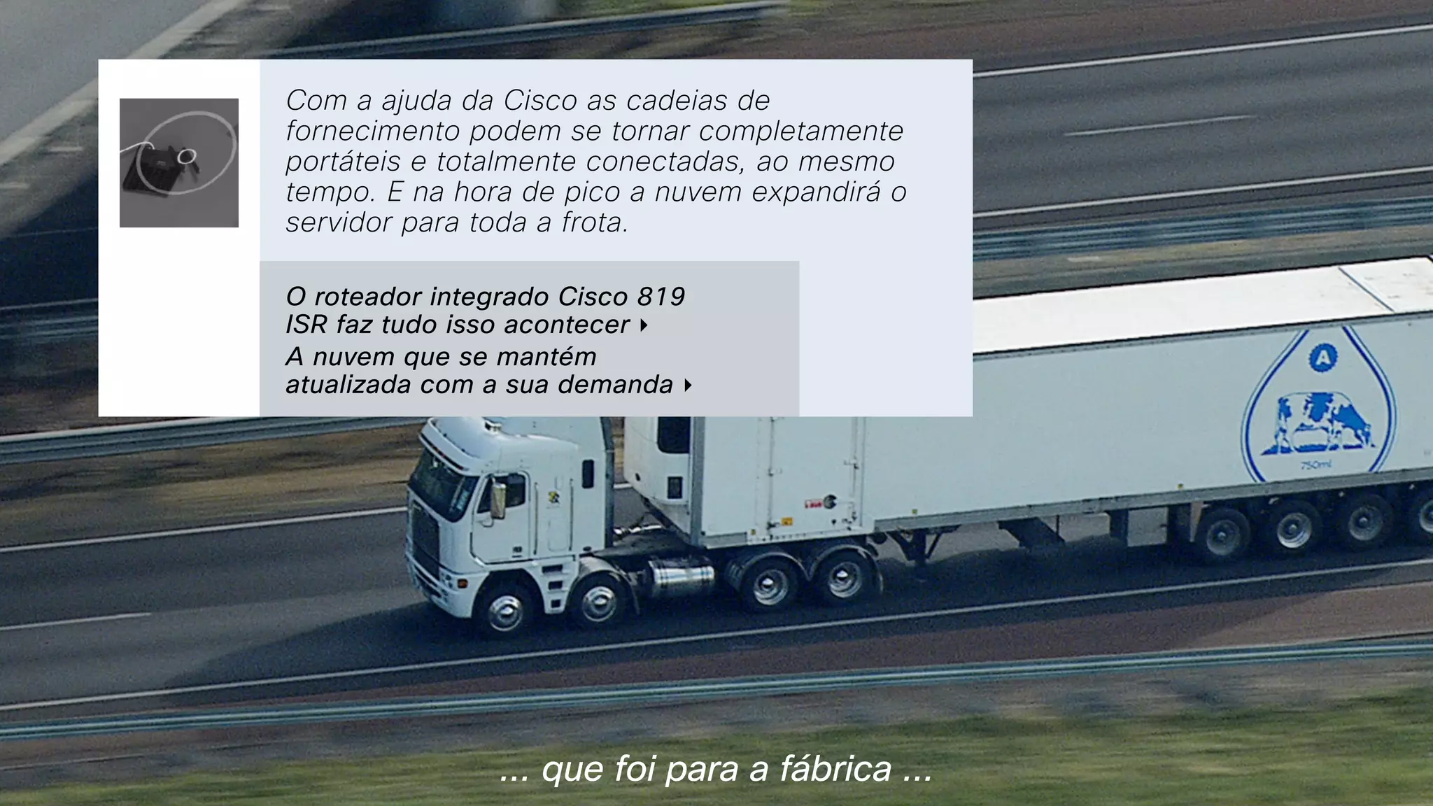 ... que foi para a fábrica ...
With Cisco’s help supply chains can  
be completely mobile and completely
connected at the same time. And for  
peak times, the cloud will still expand  
to serve the entire fleet.
Com a ajuda da Cisco as cadeias de
fornecimento podem se tornar completamente
portáteis e totalmente conectadas, ao mesmo
tempo. E na hora de pico a nuvem expandirá o
servidor para toda a frota.
O roteador integrado Cisco 819
ISR faz tudo isso acontecer ‣
A nuvem que se mantém
atualizada com a sua demanda ‣
 