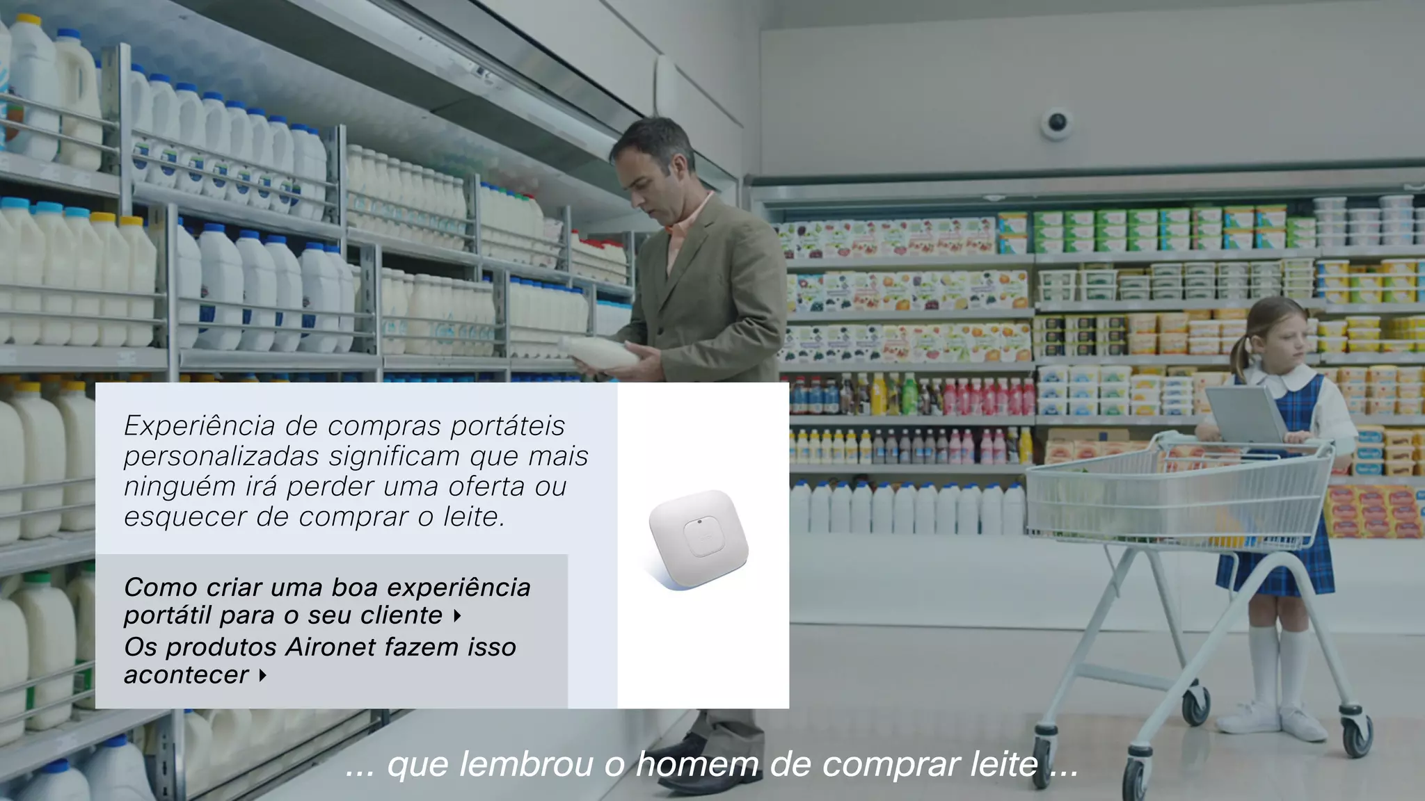 ... que lembrou o homem de comprar leite ...
Experiência de compras portáteis
personalizadas significam que mais
ninguém irá perder uma oferta ou
esquecer de comprar o leite.
Como criar uma boa experiência
portátil para o seu cliente ‣
Os produtos Aironet fazem isso
acontecer ‣
 