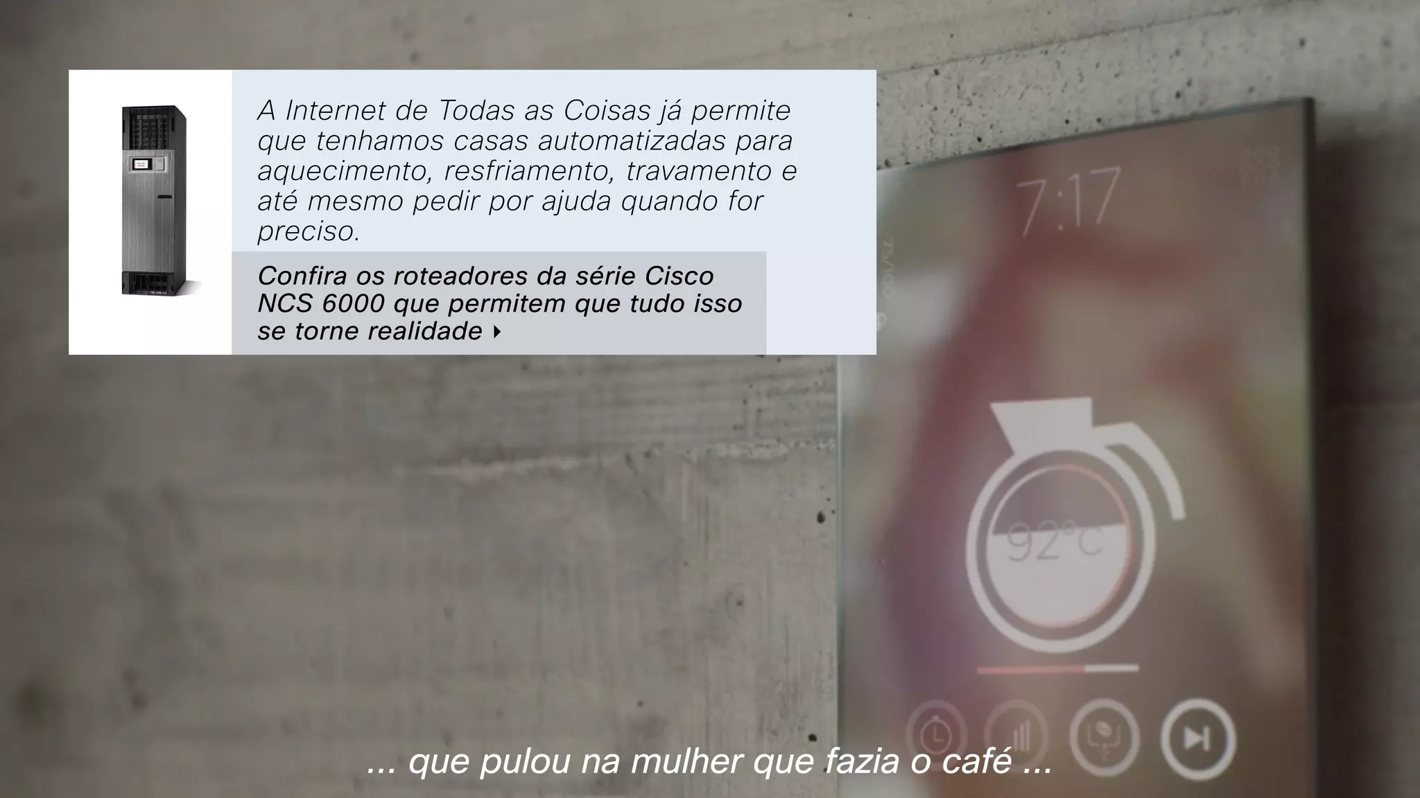 ... que pulou na mulher que fazia o café ...
A Internet de Todas as Coisas já permite
que tenhamos casas automatizadas para
aquecimento, resfriamento, travamento e
até mesmo pedir por ajuda quando for
preciso.
Confira os roteadores da série Cisco
NCS 6000 que permitem que tudo isso
se torne realidade ‣
 