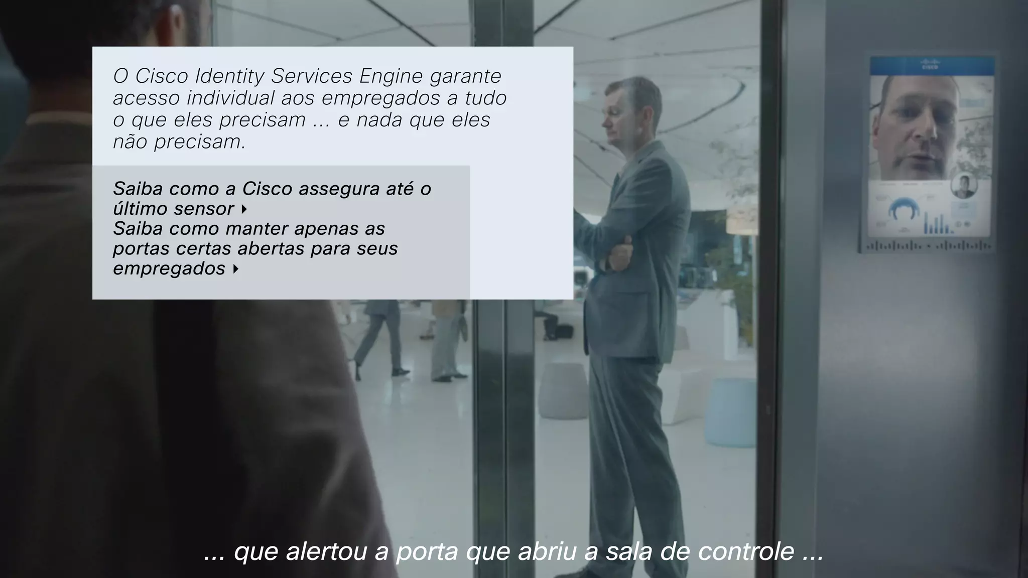 ... que alertou a porta que abriu a sala de controle ...
O Cisco Identity Services Engine garante
acesso individual aos empregados a tudo
o que eles precisam ... e nada que eles
não precisam.
Saiba como a Cisco assegura até o
último sensor ‣  
Saiba como manter apenas as
portas certas abertas para seus
empregados ‣
 