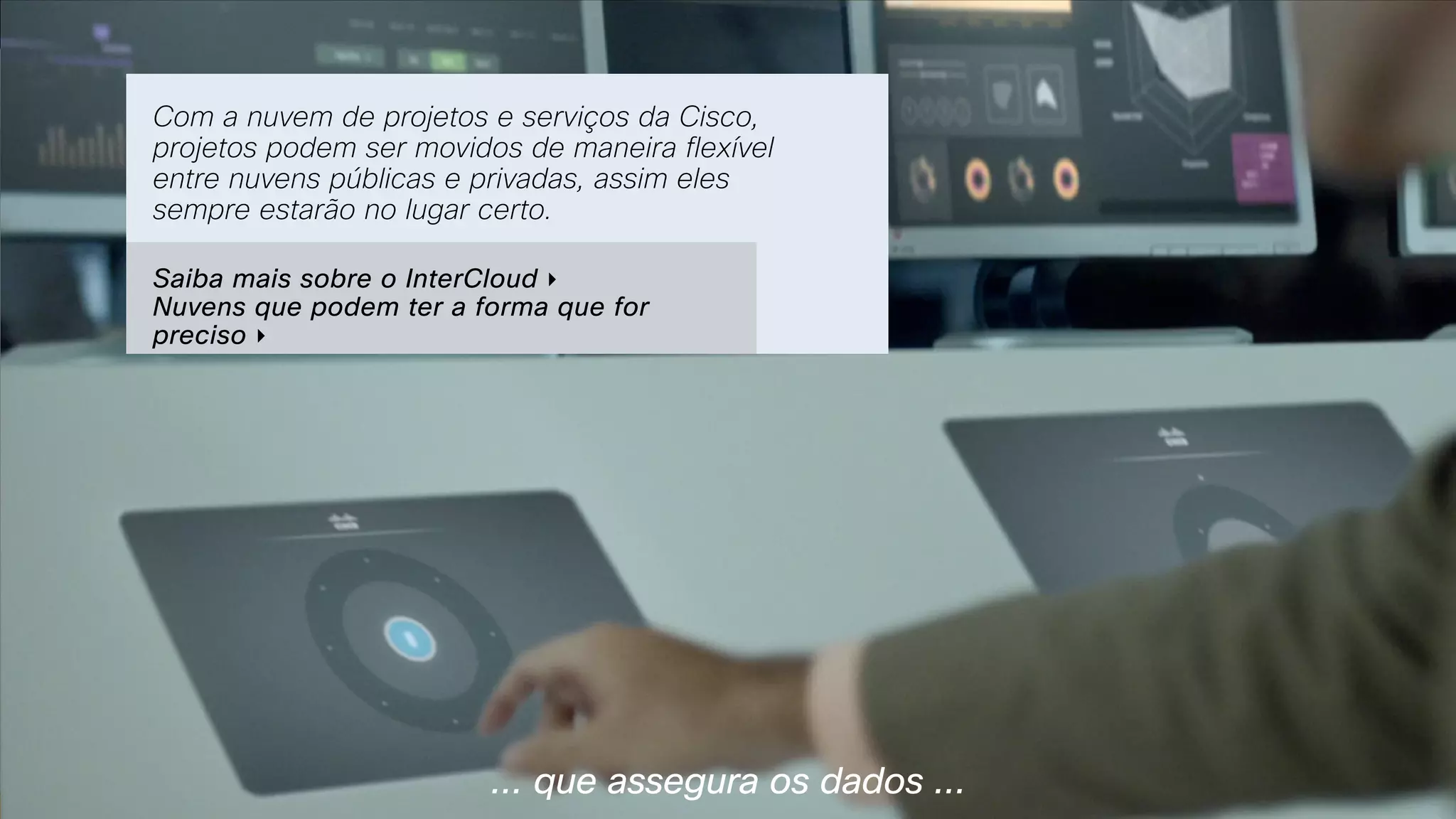 ... que assegura os dados ...
Com a nuvem de projetos e serviços da Cisco,
projetos podem ser movidos de maneira flexível
entre nuvens públicas e privadas, assim eles
sempre estarão no lugar certo.
Saiba mais sobre o InterCloud ‣  
Nuvens que podem ter a forma que for
preciso ‣ 
 