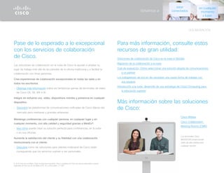 COLABORACIÓN
Volvamos a
© 2015 Cisco y/o sus filiales. Todos los derechos reservados. Cisco y el logotipo de Cisco son marcas comerciales o marcas
registradas de Cisco y/o de sus filiales en EE. UU. y otros países. (1110R)
Pase de lo esperado a lo excepcional
con los servicios de colaboración
de Cisco.
Las soluciones de colaboración en la nube de Cisco le ayudan a ampliar su
lugar de trabajo más allá de las paredes de la oficina tradicional y a facilitar la
colaboración con otras personas.
Cree experiencias de colaboración excepcionales en todas las salas y en
todos los escritorios.
•	 Obtenga más información sobre las fantásticas gamas de terminales de vídeo
de Cisco DX, SX, MX e IX.
Integre sin esfuerzo voz, vídeo, dispositivos móviles y presencia en cualquier
dispositivo.
•	 Descubra las plataformas de comunicaciones unificadas de Cisco líderes del
mercado para medianas y grandes empresas.
Mantenga conferencias con cualquier persona, en cualquier lugar y en
cualquier momento, con alta calidad y seguridad gracias a WebEx®.
•	 Vea cómo puede crear su solución perfecta para conferencias, en la nube
o en sus oficinas.
Aumente la satisfacción del cliente y su fidelidad con una colaboración
revolucionaria con el cliente.
•	 Descubra cómo las soluciones para clientes multicanal de Cisco están
consiguiendo que los servicios vuelvan a ser personales.
Para más información, consulte estos
recursos de gran utilidad:
Soluciones de colaboración de Cisco en la nube e híbridas
Migración de la colaboración a la nube
Guía de evaluación: Cómo seleccionar una solución alojada de comunicaciones
y un partner
Los trabajadores de hoy en día necesitan una nueva forma de trabajar con
sus equipos
Introducción a la nube: desarrollo de una estrategia de Cloud Computing para
la educación superior
Más información sobre las soluciones
de Cisco:
Cisco Webex
Cisco Collaboration
Meeting Rooms (CMR)
Los terminales Cisco
MX200/300 proporcionan
vídeo de alta calidad para
cualquier reunión.
estar
conectados
en cualquier
momento
y lugar.
 