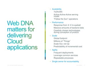 •  Availability
                                                                7x24x365
                                                                Active-Active-Active serving
                                                                model
                                                                “Follow the Sun” operations
                                                           •  Performance
                                                                Response from  to eyeball
                                                                Massive amounts of backend data
                                                                Carefully chosen technologies
                                                                during conception of product
                                                           •  Scale
                                                                Global footprint
                                                                Millions of “Things”
                                                                Scale Out, not Up
                                                                Predictability of incremental cost
                                                           •  Agility
                                                                Frequent deployments
                                                                Leverage common services
                                                                Repeatable processes
                                                           •  Single owner for accountability
© 2011 Cisco and/or its affiliates. All rights reserved.                                   Cisco Confidential   13
 