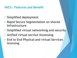 VACS : Features and Benefit
 Simplified deployment
 Rapid Secure Segmentation on shared
Infrastructure
 Simplified virtual networking and security
 Unified virtual service lincensing
 End to End Physical and virtual Services
licensing
 