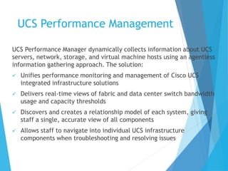 UCS Performance Management
UCS Performance Manager dynamically collects information about UCS
servers, network, storage, and virtual machine hosts using an agentless
information gathering approach. The solution:
 Unifies performance monitoring and management of Cisco UCS
integrated infrastructure solutions
 Delivers real-time views of fabric and data center switch bandwidth
usage and capacity thresholds
 Discovers and creates a relationship model of each system, giving
staff a single, accurate view of all components
 Allows staff to navigate into individual UCS infrastructure
components when troubleshooting and resolving issues
 