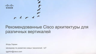 Игорь Гиркин
менеджер по развитию новых технологий - IoT
iggirkin@cisco.com
Рекомендованные Cisco архитектуры для
различных вертикалей
 