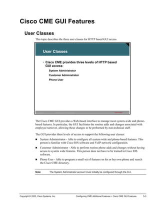 Cisco CME GUI Features
    User Classes
                This topic describes the three user classes for HTTP based GUI access.



                            User Classes

                            • Cisco CME provides three levels of HTTP based
                              GUI access:
                                 System Administrator
                                 Customer Administrator
                                 Phone User




                  IP Telephony        © 2005 Cisco Systems, Inc. All rights reserved.                                         Cisco Public   3




                The Cisco CME GUI provides a Web-based interface to manage most system-wide and phone-
                based features. In particular, the GUI facilitates the routine adds and changes associated with
                employee turnover, allowing these changes to be performed by non-technical staff.

                The GUI provides three levels of access to support the following user classes:
                      System Administrator - Able to configure all system wide and phone-based features. This
                      person is familiar with Cisco IOS software and VoIP network configuration.
                      Customer Administrator - Able to perform routine phone adds and changes without having
                      access to system wide features. This person does not have to be trained in Cisco IOS
                      software.
                      Phone User - Able to program a small set of features on his or her own phone and search
                      the Cisco CME directory.


                Note             The System Administrator account must initially be configured through the CLI.




Copyright © 2005, Cisco Systems, Inc.                                                   Configuring CME Additional Features > Cisco CME GUI Features   5-3
 