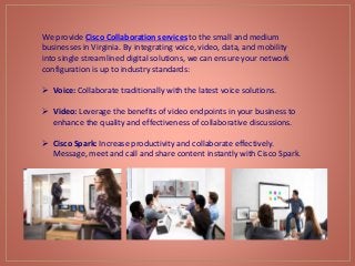 We provide Cisco Collaboration services to the small and medium
businesses in Virginia. By integrating voice, video, data, and mobility
into single streamlined digital solutions, we can ensure your network
configuration is up to industry standards:
 Voice: Collaborate traditionally with the latest voice solutions.
 Video: Leverage the benefits of video endpoints in your business to
enhance the quality and effectiveness of collaborative discussions.
 Cisco Spark: Increase productivity and collaborate effectively.
Message, meet and call and share content instantly with Cisco Spark.
 