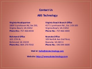 Contact Us
Virginia Beach Branch Office
417 S. Lynnhaven Rd., Ste. 103-105
Virginia Beach, VA 23452
Phone No.: 757-466-0004
Virginia-Headquarters
2809 S Lynnhaven Rd, Ste 250,
Virginia Beach, VA 23452
Phone No.: 757-466-0004
ABS Technology
Richmond Office
16 S 17th St,
Richmond, VA 23219
Phone No.: 804-270-7002
Roanoke Office
109 Norfolk Ave 2nd Floor,
Roanoke, VA 24011
Phone No.: 540-344-6600
Mail Id: hello@abstechnology.com
Website: https://www.abstechnology.com
 