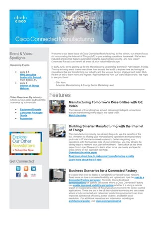 Event & Video
Spotlights
Upcoming Events
 June 3-5
MFG Executive
Leadership Summit,
Palm Beach, FL
 June 3
Internet of Things
Webinar
Video Overviews By Industry
Check out use cases and business
scenarios by subverticals:
 Equipment/Discrete
 Consumer Packaged
Goods
 Automotive
Get Connected
Welcome to our latest issue of Cisco Connected Manufacturing. In this edition, our articles focus
on incorporating the Internet of Things (IoT) in your existing operations framework. We've also
included articles that feature automation insights, supply chain security, and how Cisco®
Connected Factory can benefit all areas of your industrial landscape.
In early June, we're gearing up for the Manufacturing Leadership Summit in Palm Beach, Florida.
This top industry event draws executives from around the world to explore new technological
innovations that are transforming our industry and the way we design, engineer and build. Click
the link at left to learn more and register. Representatives from our team will be onsite. We hope
to see you there!
- Dan Kern
Americas Manufacturing & Energy Sector Marketing Lead
Manufacturing Tomorrow's Possibilities with IoE
Video
The Internet of Everything has arrived, delivering intelligent connections
that are transforming every step in the value chain.
Watch the video
Building Smarter Manufacturing with the Internet
of Things
The manufacturing industry has already begun to see the benefits of the
IoT. Whether it’s moving your manufacturing operations from proprietary
protocols to IP standards-based systems to better integrating your
operations with the business side of your enterprise, you may already be
taking steps to network your plant environment. Take a look at this white
paper from Lopez Research to learn about more use cases and specific
areas where an IoT approach can help.
Download the white paper
Read more about how to make smart manufacturing a reality
Learn more about the IoT here
Business Scenarios for a Connected Factory
It’s easier than ever to deploy a completely connected factory network.
Read more on how to increase flexibility and uptime and how the road to a
Connected Factory got easier. Recently, Cisco developed
demonstrations for specific use cases where a Cisco Connected Factory
can enable improved visibility and uptime whether it is using a remote
expert or incorporating video of the physical environment into factory control
applications. These are just a few of the industrial scenarios and use cases
where a truly connected and networked production environment can drive
improved operational efficiency, better visibility, and faster issue
resolution. For additional resources and information including an
architectural poster, visit cisco.com/go/industrial.
 