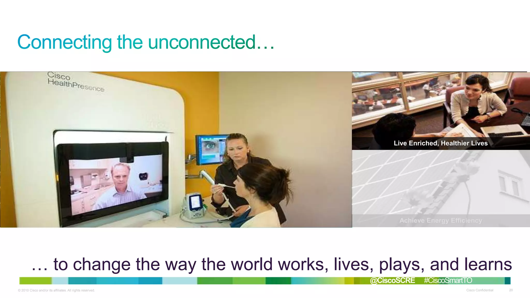 Solve Environmental Challenges

Thrive in Smart Communities

Live Enriched, Healthier Lives

Redefine Work Models

Focus on Improved Safety

Achieve Energy Efficiency

… to change the way the world works, lives, plays, and learns
@CiscoSCRE
© 2010 Cisco and/or its affiliates. All rights reserved.

#CiscoSmartTO
Cisco Confidential

20

 