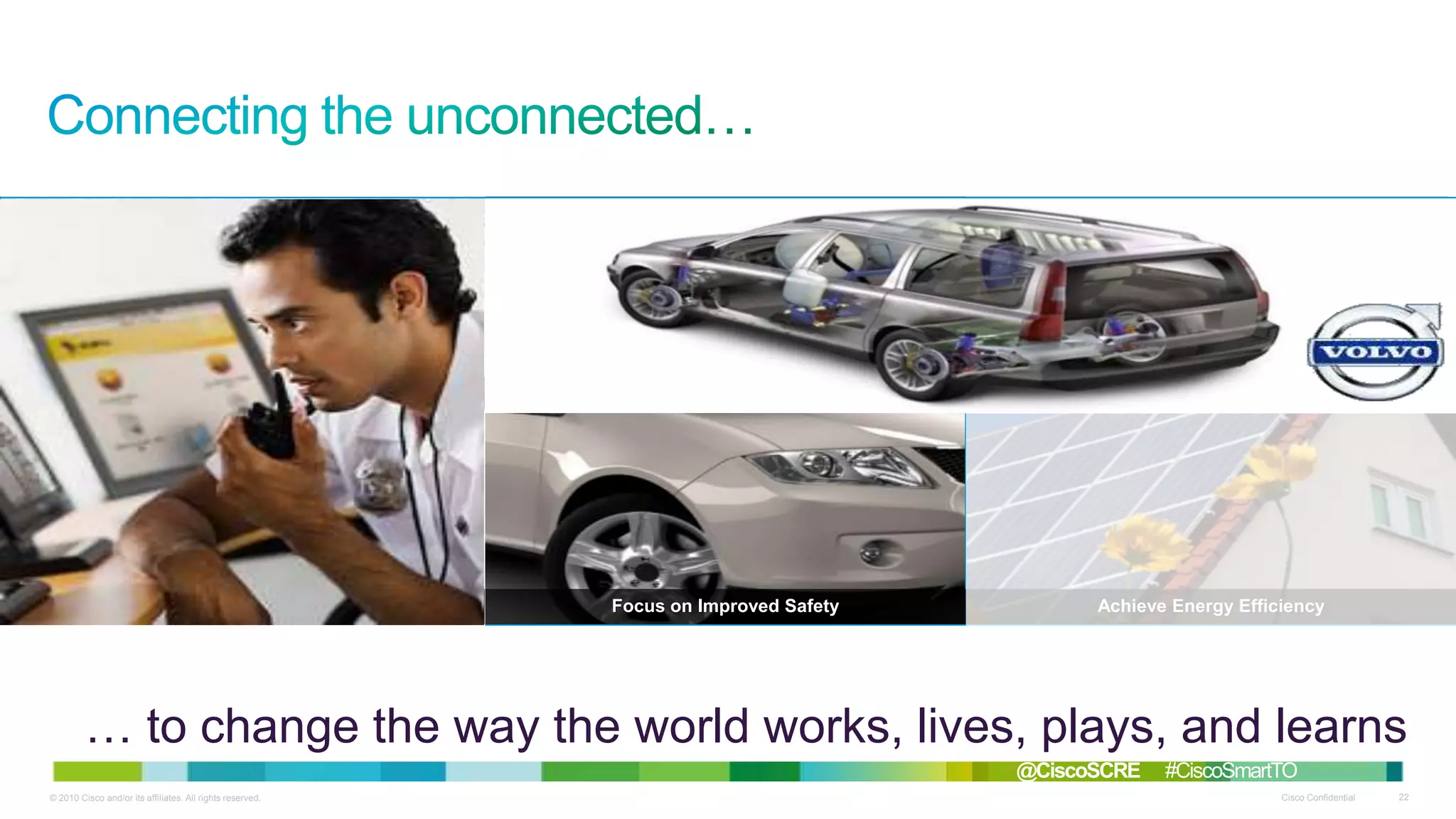 Solve Environmental Challenges

Thrive in Smart Communities

Live Enriched, Healthier Lives

Redefine Work Models

Focus on Improved Safety

Achieve Energy Efficiency

… to change the way the world works, lives, plays, and learns
@CiscoSCRE
© 2010 Cisco and/or its affiliates. All rights reserved.

#CiscoSmartTO
Cisco Confidential

22

 