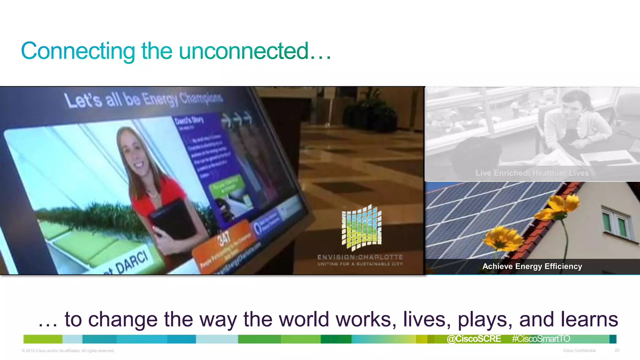 Solve Environmental Challenges

Thrive in Smart Communities

Live Enriched, Healthier Lives

Redefine Work Models

Focus on Improved Safety

Achieve Energy Efficiency

… to change the way the world works, lives, plays, and learns
@CiscoSCRE
© 2010 Cisco and/or its affiliates. All rights reserved.

#CiscoSmartTO
Cisco Confidential

23

 