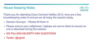 Thank you for attending Cisco Connect Halifax 2015, here are a few
housekeeping notes to ensure we all enjoy the session today.
 Session Surveys – Please fill them in
 Please ensure your cellphones / laptops are set on silent to ensure no
one is disturbed during the session
 NO FALLING ASLEEP!!! ASK QUESTIONS
 Twitter: @sgindi
House Keeping Notes
 