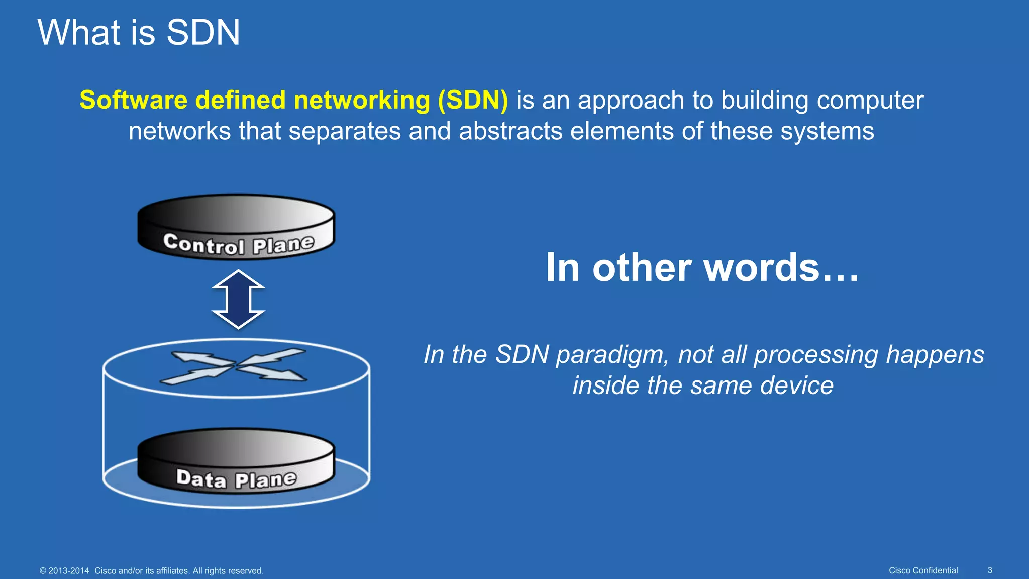 Cisco Confidential 3© 2013-2014 Cisco and/or its affiliates. All rights reserved.
What is SDN
Software defined networking (SDN) is an approach to building computer
networks that separates and abstracts elements of these systems
In other words…
In the SDN paradigm, not all processing happens
inside the same device
 
