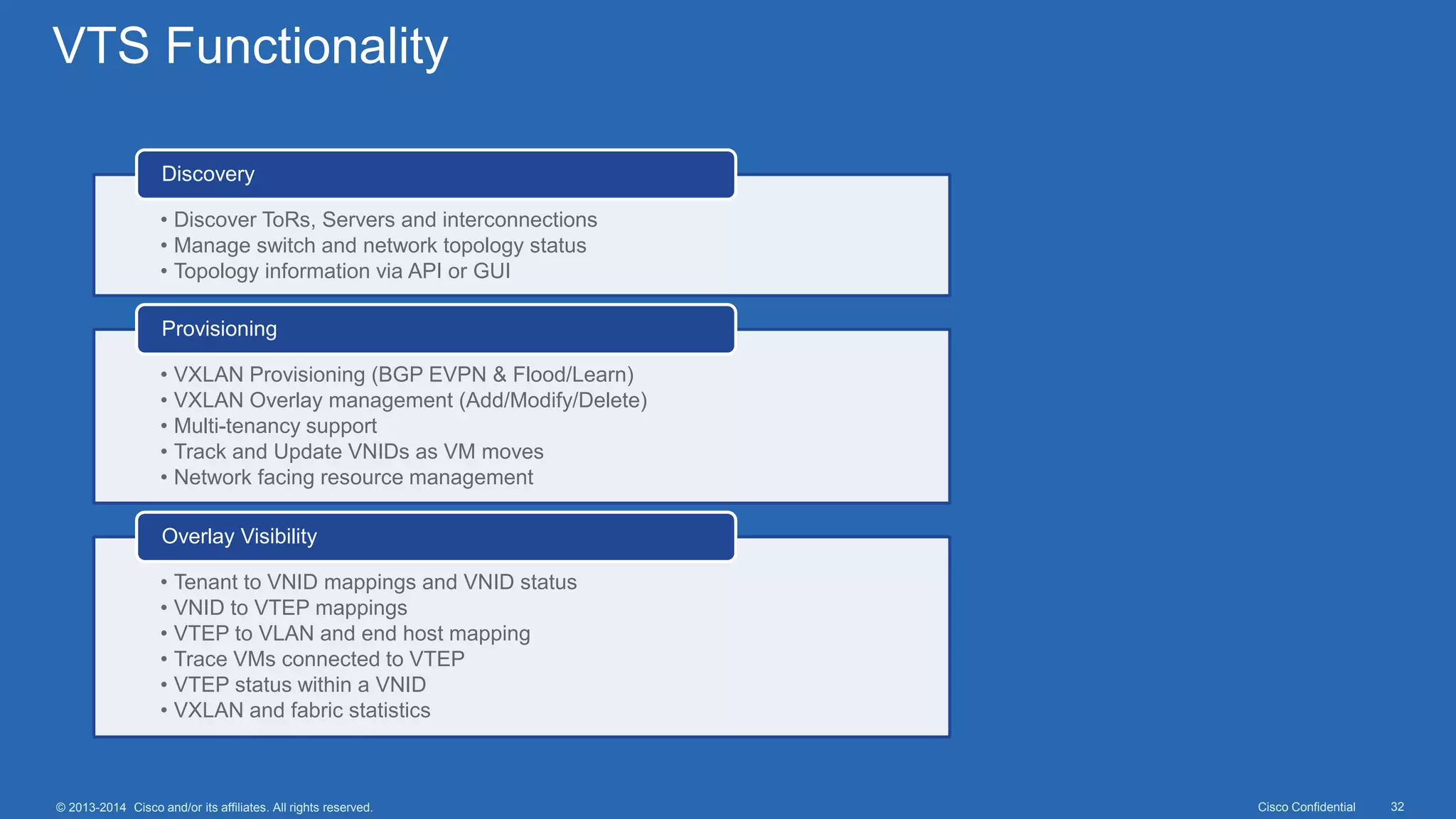Cisco Confidential 32© 2013-2014 Cisco and/or its affiliates. All rights reserved.
VTS Functionality
• Discover ToRs, Servers and interconnections
• Manage switch and network topology status
• Topology information via API or GUI
Discovery
• VXLAN Provisioning (BGP EVPN & Flood/Learn)
• VXLAN Overlay management (Add/Modify/Delete)
• Multi-tenancy support
• Track and Update VNIDs as VM moves
• Network facing resource management
Provisioning
• Tenant to VNID mappings and VNID status
• VNID to VTEP mappings
• VTEP to VLAN and end host mapping
• Trace VMs connected to VTEP
• VTEP status within a VNID
• VXLAN and fabric statistics
Overlay Visibility
 