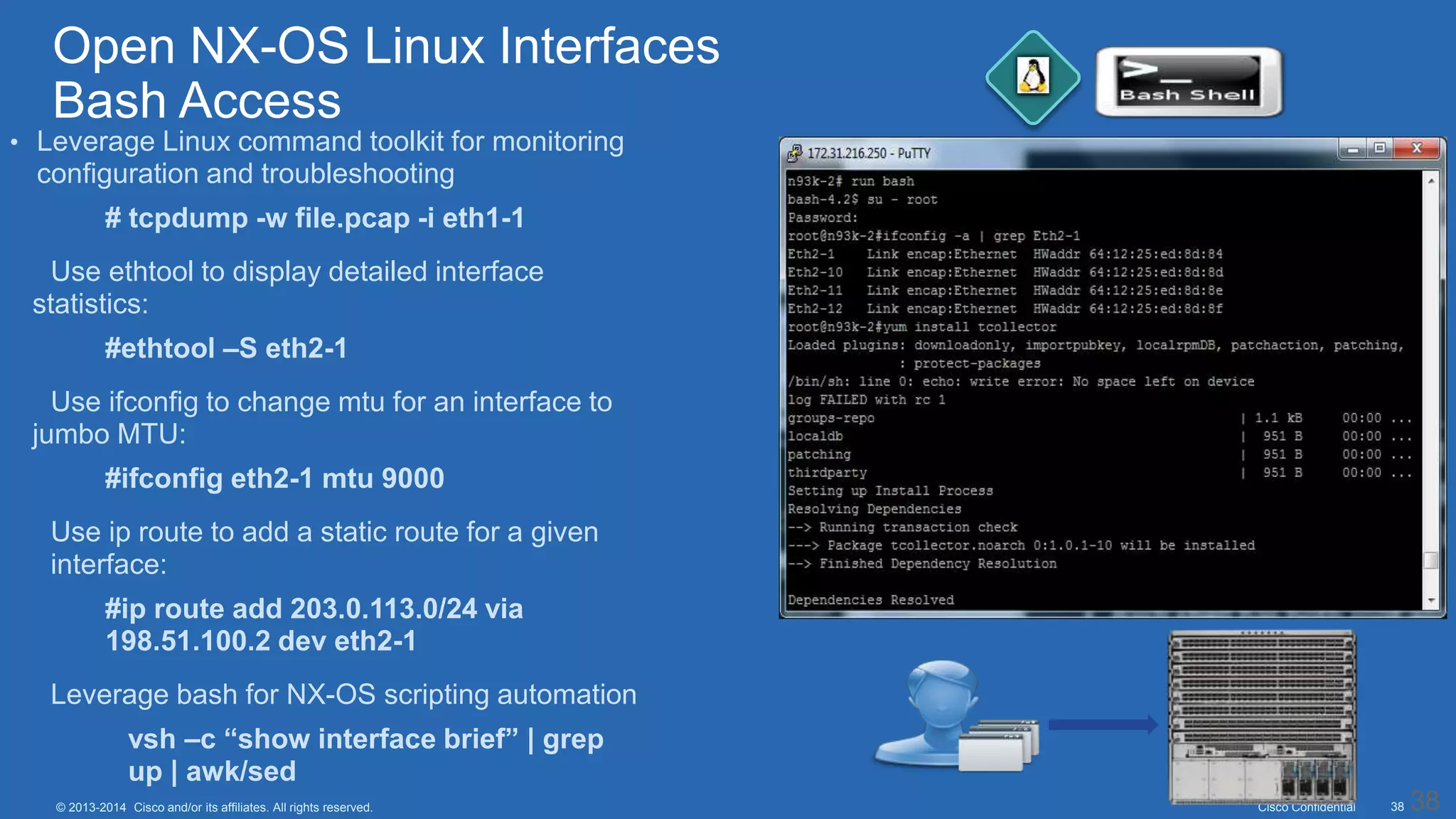 Cisco Confidential 38© 2013-2014 Cisco and/or its affiliates. All rights reserved.
• Leverage Linux command toolkit for monitoring
configuration and troubleshooting
• # tcpdump -w file.pcap -i eth1-1
• Use ethtool to display detailed interface
statistics:
• #ethtool –S eth2-1
• Use ifconfig to change mtu for an interface to
jumbo MTU:
• #ifconfig eth2-1 mtu 9000
• Use ip route to add a static route for a given
interface:
• #ip route add 203.0.113.0/24 via
198.51.100.2 dev eth2-1
• Leverage bash for NX-OS scripting automation
• vsh –c “show interface brief” | grep
up | awk/sed
38
Open NX-OS Linux Interfaces
Bash Access
 