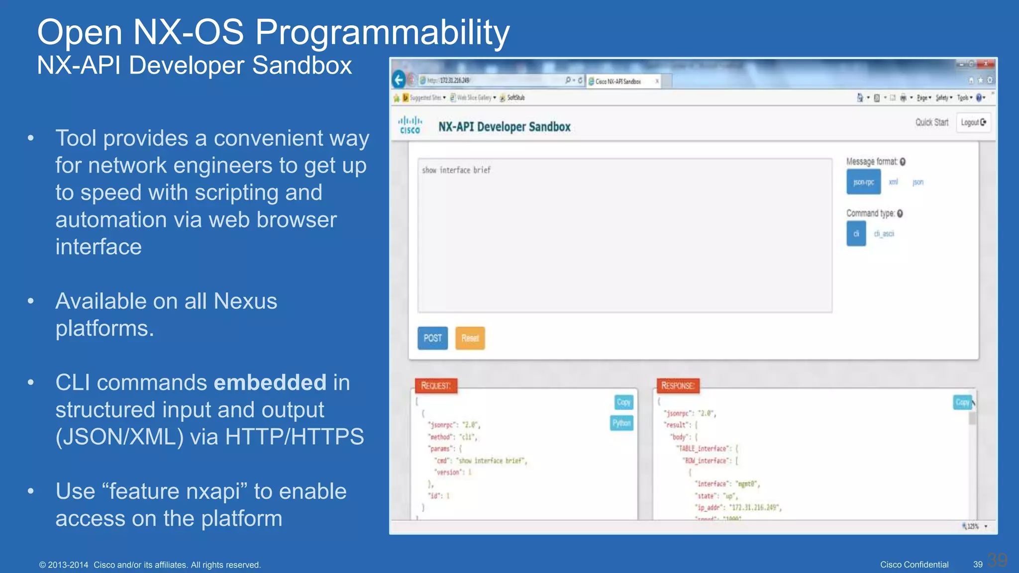Cisco Confidential 39© 2013-2014 Cisco and/or its affiliates. All rights reserved. 39
• Tool provides a convenient way
for network engineers to get up
to speed with scripting and
automation via web browser
interface
• Available on all Nexus
platforms.
• CLI commands embedded in
structured input and output
(JSON/XML) via HTTP/HTTPS
• Use “feature nxapi” to enable
access on the platform
Open NX-OS Programmability
NX-API Developer Sandbox
 