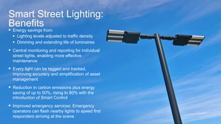 17© 2015 Cisco and/or its affiliates. All rights reserved. Cisco Confidential
Smart Street Lighting:
Benefits
§  Energy savings from:
§  Lighting levels adjusted to traffic density
§  Dimming and extending life of luminaires
§  Central monitoring and reporting for individual
street lights, enabling more effective
maintenance
§  Every light can be tagged and tracked,
improving accuracy and simplification of asset
management
§  Reduction in carbon emissions plus energy
saving of up to 50%, rising to 80% with the
introduction of Smart Control
§  Improved emergency services: Emergency
operators can flash nearby lights to speed first
responders arriving at the scene
 