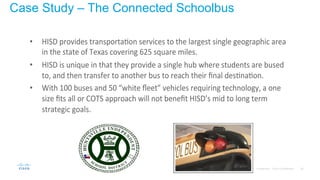 26© 2015 Cisco and/or its affiliates. All rights reserved. Cisco Confidential
Case Study – The Connected Schoolbus
•  HISD%provides%transporta1on%services%to%the%largest%single%geographic%area%
in%the%state%of%Texas%covering%625%square%miles.%%
•  HISD%is%unique%in%that%they%provide%a%single%hub%where%students%are%bused%
to,%and%then%transfer%to%another%bus%to%reach%their%ﬁnal%des1na1on.%
•  With%100%buses%and%50%“white%ﬂeet”%vehicles%requiring%technology,%a%one%
size%ﬁts%all%or%COTS%approach%will%not%beneﬁt%HISD’s%mid%to%long%term%
strategic%goals.%
 