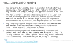 43© 2015 Cisco and/or its affiliates. All rights reserved. Cisco Confidential
Fog… Distributed Computing
•  Fog Computing, developed by Cisco, is a paradigm that extends Cloud
computing and services to the edge of the network. Similar to Cloud,
Fog provides data, compute, storage, and application services to end-users.
•  The distinguishing Fog characteristics are its proximity to end-users and
devices, its dense geographical distribution, and its support for mobility.
Services are hosted at the network edge. By doing so, Fog reduces
service latency, and improves QoS, resulting in superior user-experience.
•  Fog Computing supports emerging Internet of Things (IoT) applications
that demand real-time/predictable latency (industrial automation,
transportation, networks of sensors and actuators).
•  Thanks to its wide geographical distribution the Fog paradigm is well
positioned for real time big data and real time analytics. Fog supports
densely distributed data collection points, hence adding a fourth axis to the
often mentioned Big Data dimensions (volume, variety, and velocity).
http://newsroom.cisco.com/video-content?articleId=1208283
 