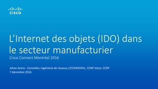 Johan Arens - Conseiller, ingénierie de réseaux //CCIE#29341, CCNP Voice, CCDP
7 décembre 2016
Cisco Connect Montréal 2016
L’Internet des objets (IDO) dans
le secteur manufacturier
 