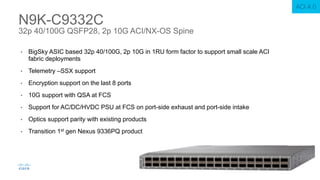 • BigSky ASIC based 32p 40/100G, 2p 10G in 1RU form factor to support small scale ACI
fabric deployments
• Telemetry –SSX support
• Encryption support on the last 8 ports
• 10G support with QSA at FCS
• Support for AC/DC/HVDC PSU at FCS on port-side exhaust and port-side intake
• Optics support parity with existing products
• Transition 1st gen Nexus 9336PQ product
N9K-C9332C
32p 40/100G QSFP28, 2p 10G ACI/NX-OS Spine
ACI 4.0
 