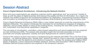 Session Abstract
Cisco's Digital Network Architecture - Introducing the Network Intuitive
More and more organizations are adopting customer-centric applications and “as-a-service” models to
keep up with the pace of digital business and improve the quality and flow of information. As a result, the
network has shifted to become the fundamental platform for digitization, empowering business efficiency
and innovation by simplifying and automating processes while protecting and securing company data.
Cisco's Digital Network Architecture (DNA) offers a new holistic approach to meet the requirements of the
digitized enterprise. This session introduces the motivation for an architecture evolution of enterprise
networks, and provides details on each of the building blocks, including the new DNA Center (DNA-C)
GUI, Automation and Assurance capabilities it supports.
The concepts of virtualization, controllers, policy-based networking and cloud enablement are explored
as main architecture shifts. The session also provides insight into concrete examples on how to
automate and simplify application visibility and QoS deployments for network operators.
Come to this session to learn how Cisco is revolutionizing the network with DNA! This is the first of two
sessions – an optional deeper-dive “double-click” session focused on Cisco’s advanced, programmable
networking silicon and the platforms and solutions it supports – namely, the exciting new Catalyst 9000
family of switches, Cisco’s advanced wireless solutions, and the new Encrypted Traffic Analytics and
Software-Defined Access solutions are explored in the companion session.
 