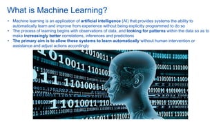 What is Machine Learning?
• Machine learning is an application of artificial intelligence (AI) that provides systems the ability to
automatically learn and improve from experience without being explicitly programmed to do so
• The process of learning begins with observations of data, and looking for patterns within the data so as to
make increasingly better correlations, inferences and predictions
• The primary aim is to allow these systems to learn automatically without human intervention or
assistance and adjust actions accordingly
 