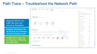 © 2016 Cisco and/or its affiliates. All rights reserved. 77
Path Trace – Troubleshoot the Network Path
Detailed information for
all Devices and Interface
along the Network path
Network Path for any
traffic flow from any
source to destination
Identify ACLs that may
be Blocking or Affecting
the traffic flow
 