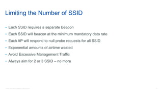 15© 2018 Cisco and/or its affiliates. All rights reserved.
Limiting the Number of SSID
• Each SSID requires a separate Beacon
• Each SSID will beacon at the minimum mandatory data rate
• Each AP will respond to null probe requests for all SSID
• Exponential amounts of airtime wasted
• Avoid Excessive Management Traffic
• Always aim for 2 or 3 SSID – no more
 
