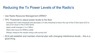17© 2018 Cisco and/or its affiliates. All rights reserved.
Reducing the Tx Power Levels of the Radio’s
• Use Radio Resource Management (RRM)?
• TPC Threshold to adjust power levels to the floor
Increase the 5 GHz threshold and decrease 2.4 GHz threshold to favor the use of the 5 GHz band (CCI is
less of an issue in the 5 GHz band)
Apply small changes (1 or 2 dBm)
Wait a few hours for RRM to settle
Always measure the results using a site survey tool
• DCA will establish and maintain channel plan with changing interference levels – this is a
good thing
 