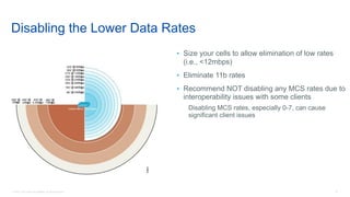 18© 2018 Cisco and/or its affiliates. All rights reserved.
Disabling the Lower Data Rates
• Size your cells to allow elimination of low rates
(i.e., <12mbps)
• Eliminate 11b rates
• Recommend NOT disabling any MCS rates due to
interoperability issues with some clients
Disabling MCS rates, especially 0-7, can cause
significant client issues
 
