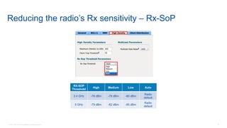 19© 2018 Cisco and/or its affiliates. All rights reserved.
Reducing the radio’s Rx sensitivity – Rx-SoP
RX-SOP
Threshold
High Medium Low Auto
2.4 GHz -76 dBm -78 dBm -80 dBm
Radio
default
5 GHz -79 dBm -82 dBm -85 dBm
Radio
default
 