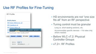 20© 2018 Cisco and/or its affiliates. All rights reserved.
Use RF Profiles for Fine-Tuning
• HD environments are not “one size
fits all” from an RF perspective
• Tuning control must be granular
Long vs. short seating sections, etc.
Accommodate specific devices – 11b rates only
where needed
• Before WLC v7.2: Physical
Controller Groups
• v7.2+: RF Profiles
 