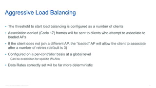 23© 2018 Cisco and/or its affiliates. All rights reserved.
Aggressive Load Balancing
• The threshold to start load balancing is configured as a number of clients
• Association denied (Code 17) frames will be sent to clients who attempt to associate to
loaded APs
• If the client does not join a different AP, the “loaded” AP will allow the client to associate
after a number of retries (default is 3)
• Configured on a per-controller basis at a global level
Can be overridden for specific WLANs
• Data Rates correctly set will be far more deterministic
 